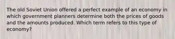 The old Soviet Union offered a perfect example of an economy in which government planners determine both the prices of goods and the amounts produced. Which term refers to this type of economy?