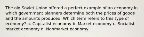 The old Soviet Union offered a perfect example of an economy in which government planners determine both the prices of goods and the amounts produced. Which term refers to this type of economy? a. Capitalist economy b. Market economy c. Socialist market economy d. Nonmarket economy