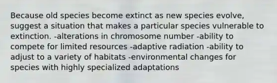 Because old species become extinct as new species evolve, suggest a situation that makes a particular species vulnerable to extinction. -alterations in chromosome number -ability to compete for limited resources -adaptive radiation -ability to adjust to a variety of habitats -environmental changes for species with highly specialized adaptations