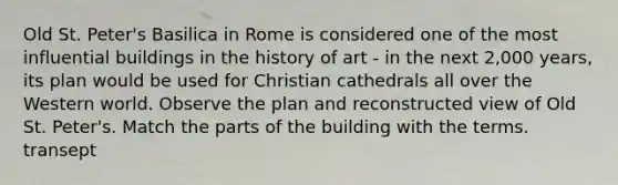 Old St. Peter's Basilica in Rome is considered one of the most influential buildings in the history of art - in the next 2,000 years, its plan would be used for Christian cathedrals all over the Western world. Observe the plan and reconstructed view of Old St. Peter's. Match the parts of the building with the terms. transept