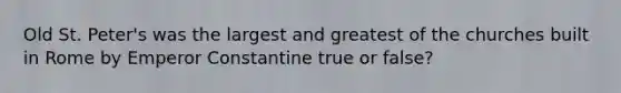 Old St. Peter's was the largest and greatest of the churches built in Rome by Emperor Constantine true or false?