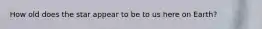 How old does the star appear to be to us here on Earth?