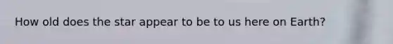 How old does the star appear to be to us here on Earth?