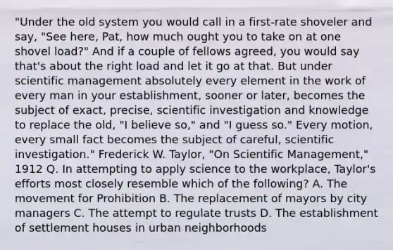 "Under the old system you would call in a first-rate shoveler and say, "See here, Pat, how much ought you to take on at one shovel load?" And if a couple of fellows agreed, you would say that's about the right load and let it go at that. But under scientific management absolutely every element in the work of every man in your establishment, sooner or later, becomes the subject of exact, precise, scientific investigation and knowledge to replace the old, "I believe so," and "I guess so." Every motion, every small fact becomes the subject of careful, scientific investigation." Frederick W. Taylor, "On Scientific Management," 1912 Q. In attempting to apply science to the workplace, Taylor's efforts most closely resemble which of the following? A. The movement for Prohibition B. The replacement of mayors by city managers C. The attempt to regulate trusts D. The establishment of settlement houses in urban neighborhoods