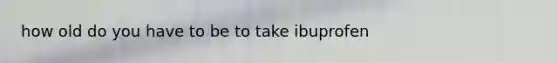 how old do you have to be to take ibuprofen