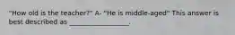 "How old is the teacher?" A- "He is middle-aged" This answer is best described as __________________.