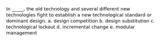 In _____, the old technology and several different new technologies fight to establish a new technological standard or dominant design. a. design competition b. design substitution c. technological lockout d. incremental change e. modular management