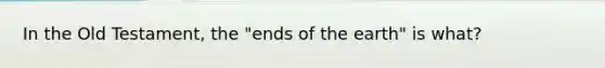 In the Old Testament, the "ends of the earth" is what?