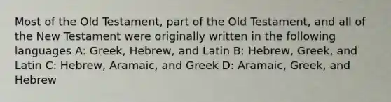 Most of the Old Testament, part of the Old Testament, and all of the New Testament were originally written in the following languages A: Greek, Hebrew, and Latin B: Hebrew, Greek, and Latin C: Hebrew, Aramaic, and Greek D: Aramaic, Greek, and Hebrew