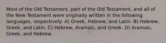 Most of the Old Testament, part of the Old Testament, and all of the New Testament were originally written in the following languages, respectively: A) Greek, Hebrew, and Latin. B) Hebrew, Greek, and Latin. C) Hebrew, Aramaic, and Greek. D) Aramaic, Greek, and Hebrew.