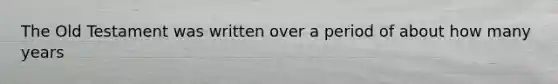 The Old Testament was written over a period of about how many years