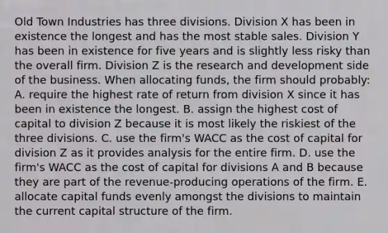 Old Town Industries has three divisions. Division X has been in existence the longest and has the most stable sales. Division Y has been in existence for five years and is slightly less risky than the overall firm. Division Z is the research and development side of the business. When allocating funds, the firm should probably: A. require the highest rate of return from division X since it has been in existence the longest. B. assign the highest cost of capital to division Z because it is most likely the riskiest of the three divisions. C. use the firm's WACC as the cost of capital for division Z as it provides analysis for the entire firm. D. use the firm's WACC as the cost of capital for divisions A and B because they are part of the revenue-producing operations of the firm. E. allocate capital funds evenly amongst the divisions to maintain the current capital structure of the firm.