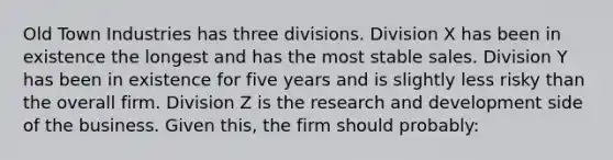 Old Town Industries has three divisions. Division X has been in existence the longest and has the most stable sales. Division Y has been in existence for five years and is slightly less risky than the overall firm. Division Z is the research and development side of the business. Given this, the firm should probably: