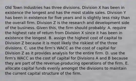 Old Town Industries has three divisions. Division X has been in existence the longest and has the most stable sales. Division Y has been in existence for five years and is slightly less risky than the overall firm. Division Z is the research and development side of the business. Given this, the firm should probably: A. require the highest rate of return from Division X since it has been in existence the longest. B. assign the highest cost of capital to Division Z because it is most likely the riskiest of the three divisions. C. use the firm's WACC as the cost of capital for Division Z as it provides analysis for the entire firm. D. use the firm's WACC as the cost of capital for Divisions A and B because they are part of the revenue-producing operations of the firm. E. allocate capital funds evenly amongst the divisions to maintain the current capital structure of the firm.