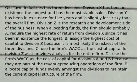 Old Town Industries has three divisions. Division X has been in existence the longest and has the most stable sales. Division Y has been in existence for five years and is slightly less risky than the overall firm. Division Z is the research and development side of the business. When allocating funds, the firm should probably: A. require the highest rate of return from division X since it has been in existence the longest. B. assign the highest cost of capital to division Z because it is most likely the riskiest of the three divisions. C. use the firm's WACC as the cost of capital for division Z as it provides analysis for the entire firm. D . use the firm's WACC as the cost of capital for divisions A and B because they are part of the revenueproducing operations of the firm. E. allocate capital funds evenly amongst the divisions to maintain the current capital structure of the firm.