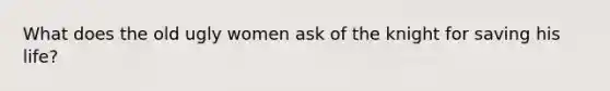 What does the old ugly women ask of the knight for saving his life?