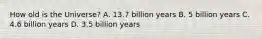 How old is the Universe? A. 13.7 billion years B. 5 billion years C. 4.6 billion years D. 3.5 billion years