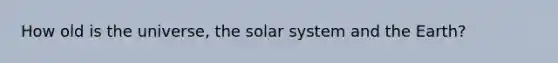 How old is the universe, the solar system and the Earth?