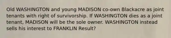 Old WASHINGTON and young MADISON co-own Blackacre as joint tenants with right of survivorship. If WASHINGTON dies as a joint tenant, MADISON will be the sole owner. WASHINGTON instead sells his interest to FRANKLIN Result?