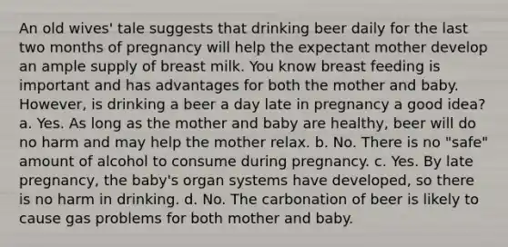 An old wives' tale suggests that drinking beer daily for the last two months of pregnancy will help the expectant mother develop an ample supply of breast milk. You know breast feeding is important and has advantages for both the mother and baby. However, is drinking a beer a day late in pregnancy a good idea? a. Yes. As long as the mother and baby are healthy, beer will do no harm and may help the mother relax. b. No. There is no "safe" amount of alcohol to consume during pregnancy. c. Yes. By late pregnancy, the baby's organ systems have developed, so there is no harm in drinking. d. No. The carbonation of beer is likely to cause gas problems for both mother and baby.