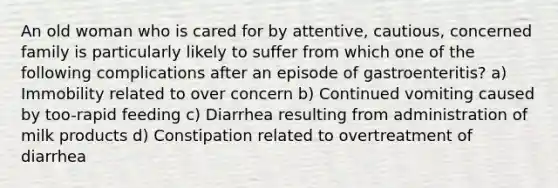 An old woman who is cared for by attentive, cautious, concerned family is particularly likely to suffer from which one of the following complications after an episode of gastroenteritis? a) Immobility related to over concern b) Continued vomiting caused by too-rapid feeding c) Diarrhea resulting from administration of milk products d) Constipation related to overtreatment of diarrhea