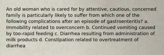 An old woman who is cared for by attentive, cautious, concerned family is particularly likely to suffer from which one of the following complications after an episode of gastroenteritis? a. Immobility related to overconcern b. Continued vomiting caused by too-rapid feeding c. Diarrhea resulting from administration of milk products d. Constipation related to overtreatment of diarrhea