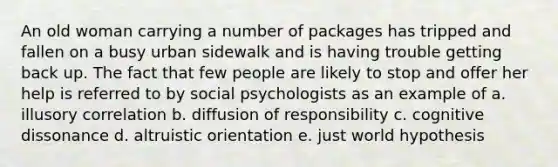 An old woman carrying a number of packages has tripped and fallen on a busy urban sidewalk and is having trouble getting back up. The fact that few people are likely to stop and offer her help is referred to by social psychologists as an example of a. illusory correlation b. diffusion of responsibility c. cognitive dissonance d. altruistic orientation e. just world hypothesis