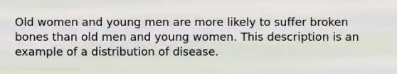 Old women and young men are more likely to suffer broken bones than old men and young women. This description is an example of a distribution of disease.