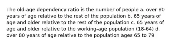 The old-age dependency ratio is the number of people a. over 80 years of age relative to the rest of the population b. 65 years of age and older relative to the rest of the population c. 65 years of age and older relative to the working-age population (18-64) d. over 80 years of age relative to the population ages 65 to 79