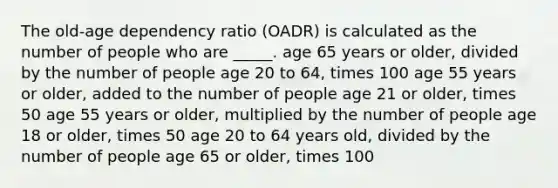 The old-age dependency ratio (OADR) is calculated as the number of people who are _____. age 65 years or older, divided by the number of people age 20 to 64, times 100 age 55 years or older, added to the number of people age 21 or older, times 50 age 55 years or older, multiplied by the number of people age 18 or older, times 50 age 20 to 64 years old, divided by the number of people age 65 or older, times 100