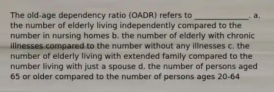 The old-age dependency ratio (OADR) refers to ______________. a. the number of elderly living independently compared to the number in nursing homes b. the number of elderly with chronic illnesses compared to the number without any illnesses c. the number of elderly living with extended family compared to the number living with just a spouse d. the number of persons aged 65 or older compared to the number of persons ages 20-64