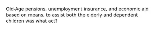 Old-Age pensions, unemployment insurance, and economic aid based on means, to assist both the elderly and dependent children was what act?