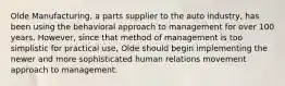 Olde Manufacturing, a parts supplier to the auto industry, has been using the behavioral approach to management for over 100 years. However, since that method of management is too simplistic for practical use, Olde should begin implementing the newer and more sophisticated human relations movement approach to management.