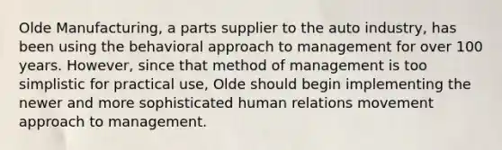 Olde Manufacturing, a parts supplier to the auto industry, has been using the behavioral approach to management for over 100 years. However, since that method of management is too simplistic for practical use, Olde should begin implementing the newer and more sophisticated human relations movement approach to management.