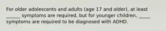 For older adolescents and adults (age 17 and older), at least ______ symptoms are required, but for younger children, _____ symptoms are required to be diagnosed with ADHD.