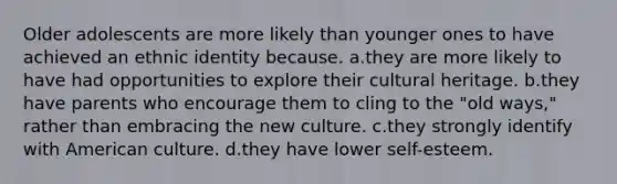 Older adolescents are more likely than younger ones to have achieved an ethnic identity because. a.they are more likely to have had opportunities to explore their cultural heritage. b.they have parents who encourage them to cling to the "old ways," rather than embracing the new culture. c.they strongly identify with American culture. d.they have lower self-esteem.