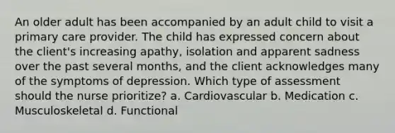 An older adult has been accompanied by an adult child to visit a primary care provider. The child has expressed concern about the client's increasing apathy, isolation and apparent sadness over the past several months, and the client acknowledges many of the symptoms of depression. Which type of assessment should the nurse prioritize? a. Cardiovascular b. Medication c. Musculoskeletal d. Functional