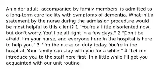 An older adult, accompanied by family members, is admitted to a long-term care facility with symptoms of dementia. What initial statement by the nurse during the admission procedure would be most helpful to this client? 1 "You're a little disoriented now, but don't worry. You'll be all right in a few days." 2 "Don't be afraid. I'm your nurse, and everyone here in the hospital is here to help you." 3 "I'm the nurse on duty today. You're in the hospital. Your family can stay with you for a while." 4 "Let me introduce you to the staff here first. In a little while I'll get you acquainted with our unit routine