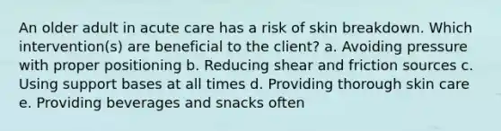 An older adult in acute care has a risk of skin breakdown. Which intervention(s) are beneficial to the client? a. Avoiding pressure with proper positioning b. Reducing shear and friction sources c. Using support bases at all times d. Providing thorough skin care e. Providing beverages and snacks often