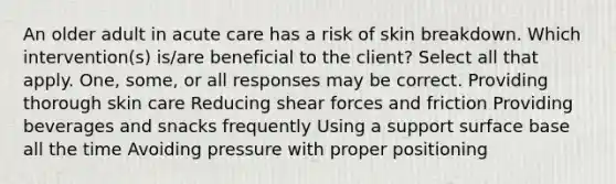 An older adult in acute care has a risk of skin breakdown. Which intervention(s) is/are beneficial to the client? Select all that apply. One, some, or all responses may be correct. Providing thorough skin care Reducing shear forces and friction Providing beverages and snacks frequently Using a support surface base all the time Avoiding pressure with proper positioning