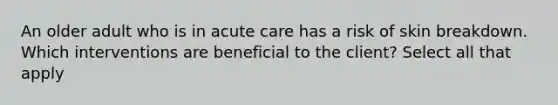 An older adult who is in acute care has a risk of skin breakdown. Which interventions are beneficial to the client? Select all that apply