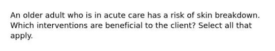 An older adult who is in acute care has a risk of skin breakdown. Which interventions are beneficial to the client? Select all that apply.