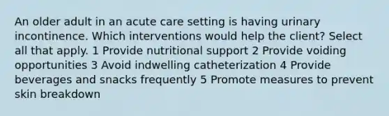 An older adult in an acute care setting is having urinary incontinence. Which interventions would help the client? Select all that apply. 1 Provide nutritional support 2 Provide voiding opportunities 3 Avoid indwelling catheterization 4 Provide beverages and snacks frequently 5 Promote measures to prevent skin breakdown