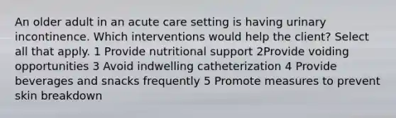 An older adult in an acute care setting is having urinary incontinence. Which interventions would help the client? Select all that apply. 1 Provide nutritional support 2Provide voiding opportunities 3 Avoid indwelling catheterization 4 Provide beverages and snacks frequently 5 Promote measures to prevent skin breakdown