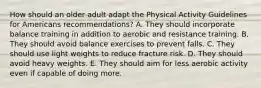 How should an older adult adapt the Physical Activity Guidelines for Americans recommendations? A. They should incorporate balance training in addition to aerobic and resistance training. B. They should avoid balance exercises to prevent falls. C. They should use light weights to reduce fracture risk. D. They should avoid heavy weights. E. They should aim for less aerobic activity even if capable of doing more.