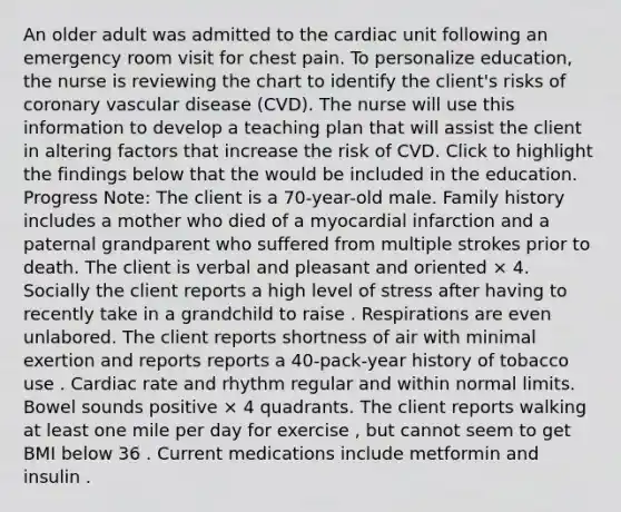 An older adult was admitted to the cardiac unit following an emergency room visit for chest pain. To personalize education, the nurse is reviewing the chart to identify the client's risks of coronary vascular disease (CVD). The nurse will use this information to develop a teaching plan that will assist the client in altering factors that increase the risk of CVD. Click to highlight the findings below that the would be included in the education. Progress Note: The client is a 70-year-old male. Family history includes a mother who died of a myocardial infarction and a paternal grandparent who suffered from multiple strokes prior to death. The client is verbal and pleasant and oriented × 4. Socially the client reports a high level of stress after having to recently take in a grandchild to raise . Respirations are even unlabored. The client reports shortness of air with minimal exertion and reports reports a 40-pack-year history of tobacco use . Cardiac rate and rhythm regular and within normal limits. Bowel sounds positive × 4 quadrants. The client reports walking at least one mile per day for exercise , but cannot seem to get BMI below 36 . Current medications include metformin and insulin .