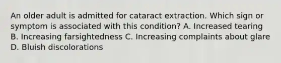 An older adult is admitted for cataract extraction. Which sign or symptom is associated with this condition? A. Increased tearing B. Increasing farsightedness C. Increasing complaints about glare D. Bluish discolorations