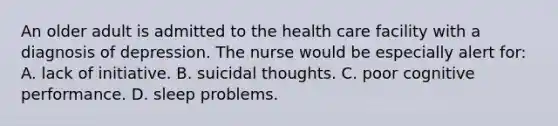 An older adult is admitted to the health care facility with a diagnosis of depression. The nurse would be especially alert for: A. lack of initiative. B. suicidal thoughts. C. poor cognitive performance. D. sleep problems.