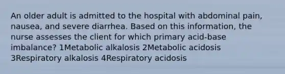 An older adult is admitted to the hospital with abdominal pain, nausea, and severe diarrhea. Based on this information, the nurse assesses the client for which primary acid-base imbalance? 1Metabolic alkalosis 2Metabolic acidosis 3Respiratory alkalosis 4Respiratory acidosis