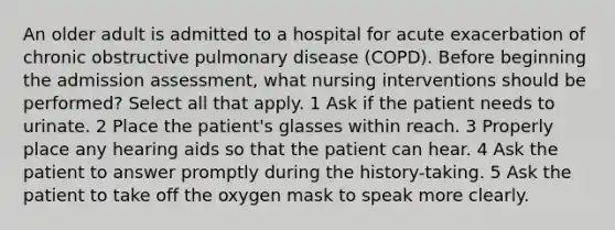 An older adult is admitted to a hospital for acute exacerbation of chronic obstructive pulmonary disease (COPD). Before beginning the admission assessment, what nursing interventions should be performed? Select all that apply. 1 Ask if the patient needs to urinate. 2 Place the patient's glasses within reach. 3 Properly place any hearing aids so that the patient can hear. 4 Ask the patient to answer promptly during the history-taking. 5 Ask the patient to take off the oxygen mask to speak more clearly.